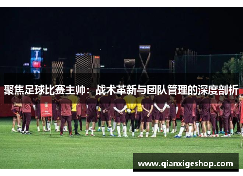 聚焦足球比赛主帅：战术革新与团队管理的深度剖析