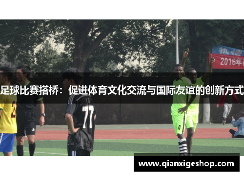 足球比赛搭桥：促进体育文化交流与国际友谊的创新方式